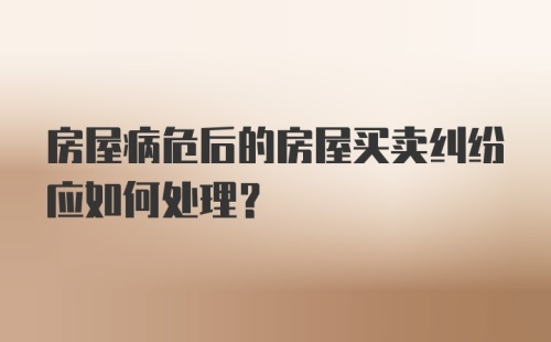 房屋病危后的房屋买卖纠纷应如何处理？