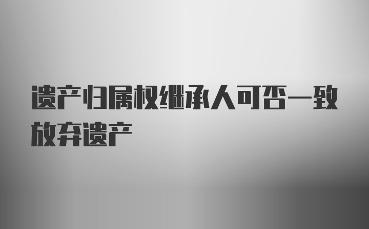 遗产归属权继承人可否一致放弃遗产