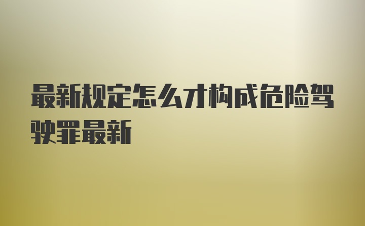 最新规定怎么才构成危险驾驶罪最新