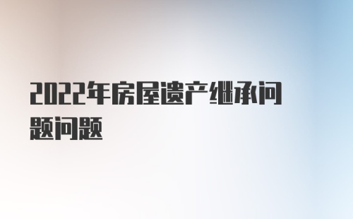 2022年房屋遗产继承问题问题