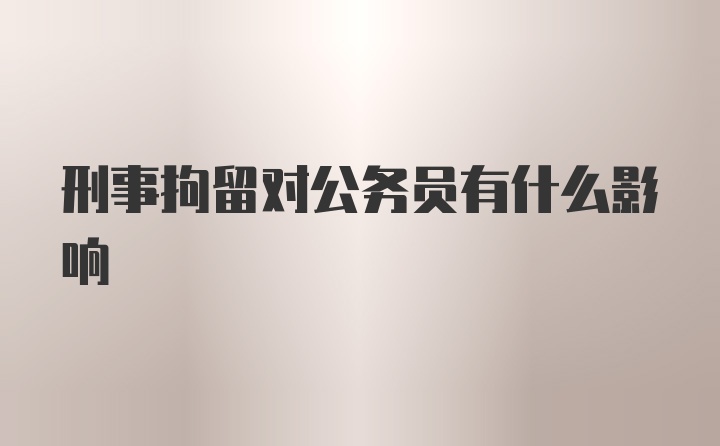 刑事拘留对公务员有什么影响