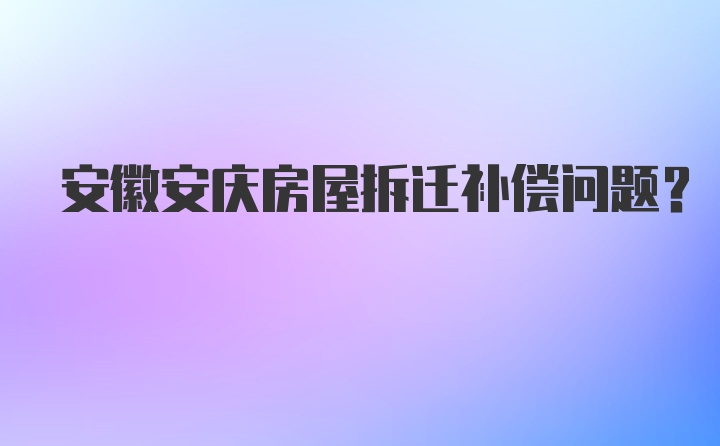 安徽安庆房屋拆迁补偿问题？