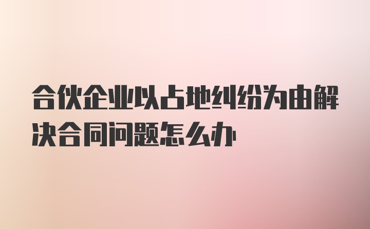 合伙企业以占地纠纷为由解决合同问题怎么办