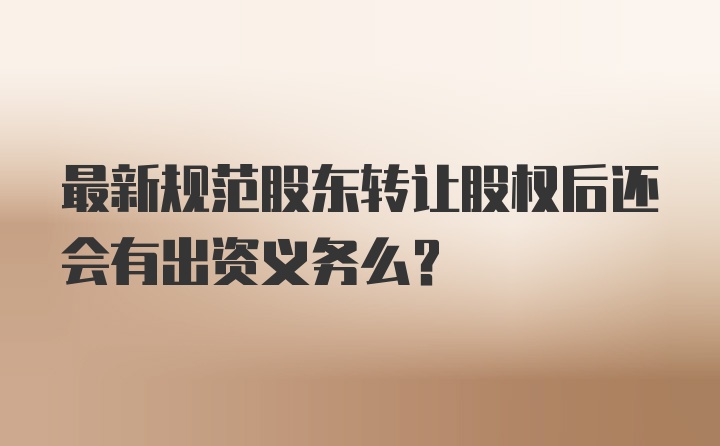 最新规范股东转让股权后还会有出资义务么？