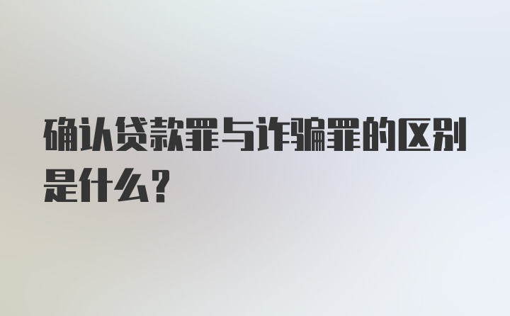 确认贷款罪与诈骗罪的区别是什么？