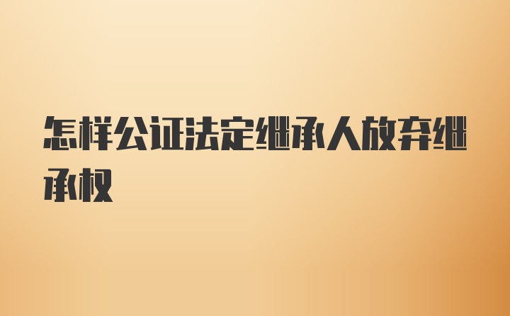 怎样公证法定继承人放弃继承权