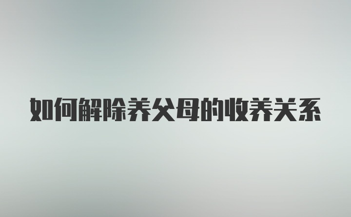 如何解除养父母的收养关系