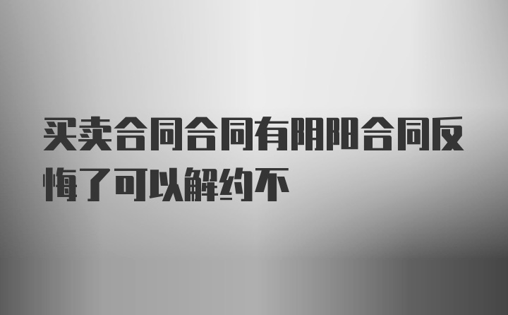 买卖合同合同有阴阳合同反悔了可以解约不