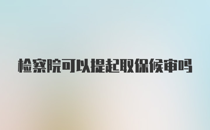 检察院可以提起取保候审吗