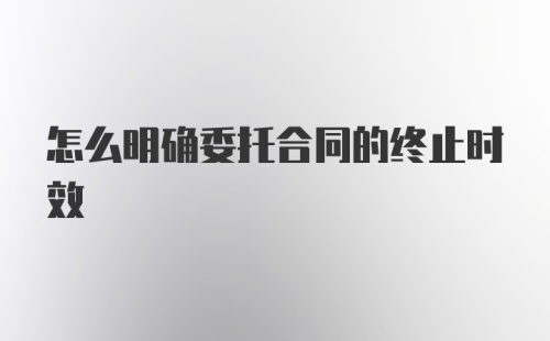 怎么明确委托合同的终止时效