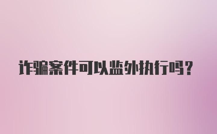 诈骗案件可以监外执行吗?