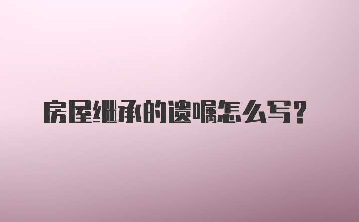 房屋继承的遗嘱怎么写？