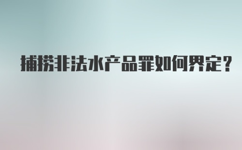 捕捞非法水产品罪如何界定？