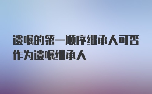 遗嘱的第一顺序继承人可否作为遗嘱继承人