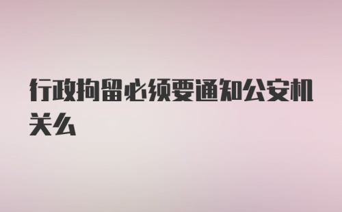 行政拘留必须要通知公安机关么