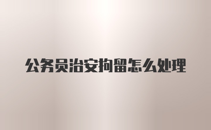 公务员治安拘留怎么处理