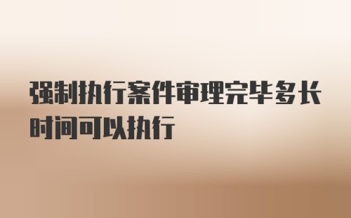 强制执行案件审理完毕多长时间可以执行