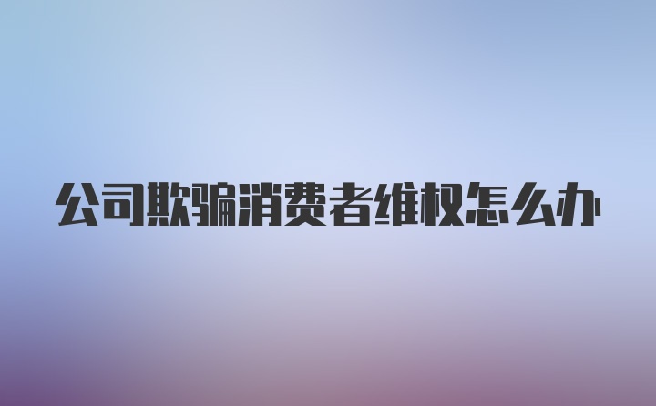 公司欺骗消费者维权怎么办