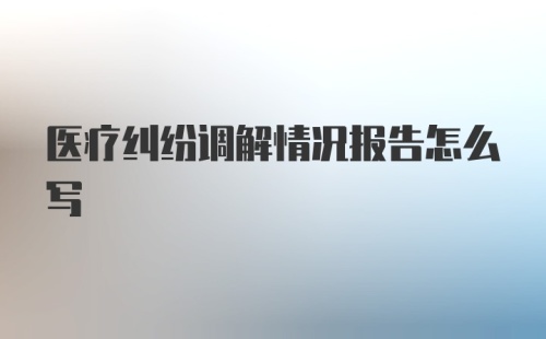 医疗纠纷调解情况报告怎么写