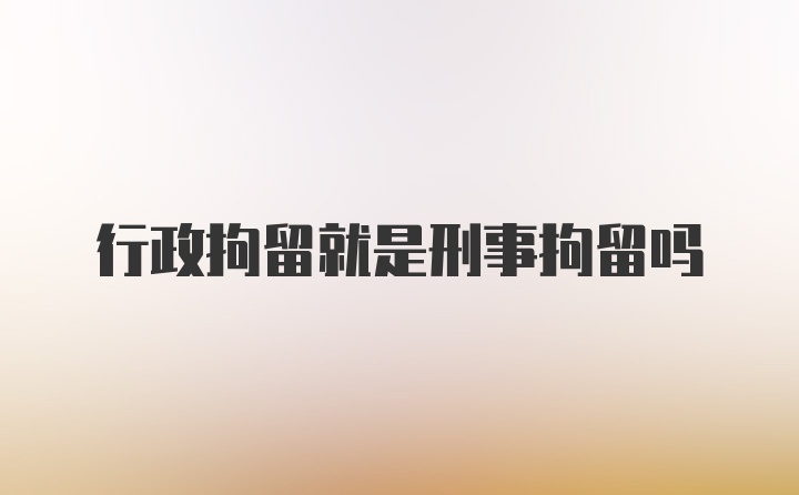 行政拘留就是刑事拘留吗