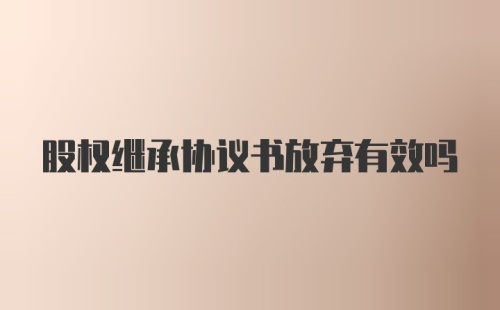 股权继承协议书放弃有效吗