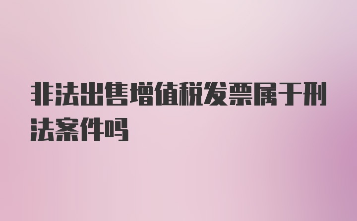 非法出售增值税发票属于刑法案件吗