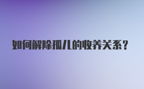 如何解除孤儿的收养关系?