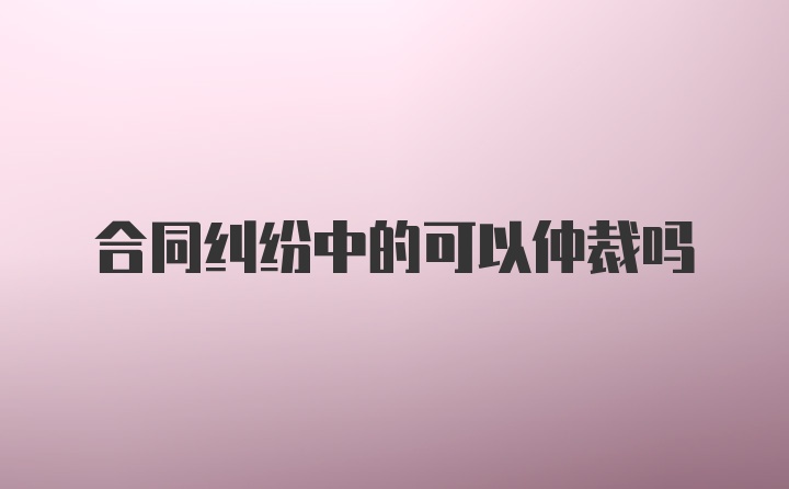 合同纠纷中的可以仲裁吗