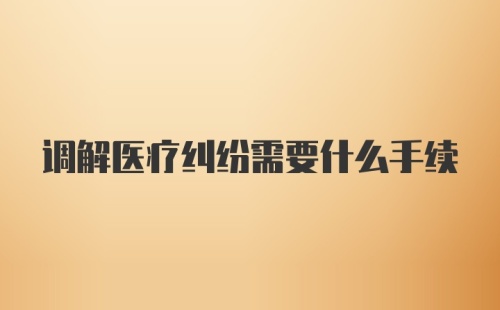 调解医疗纠纷需要什么手续