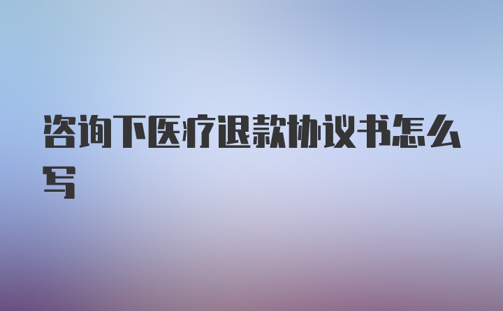 咨询下医疗退款协议书怎么写