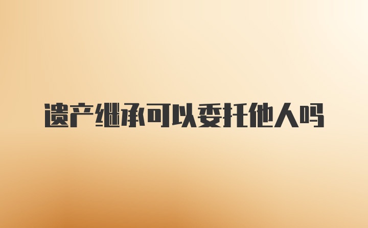 遗产继承可以委托他人吗