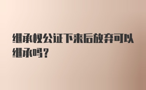 继承权公证下来后放弃可以继承吗？