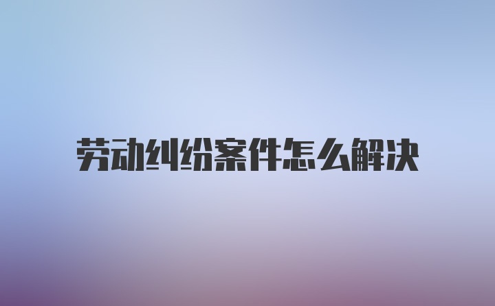 劳动纠纷案件怎么解决