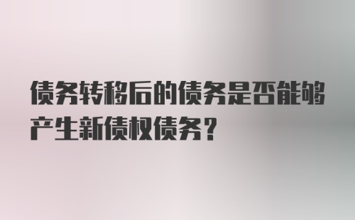 债务转移后的债务是否能够产生新债权债务？