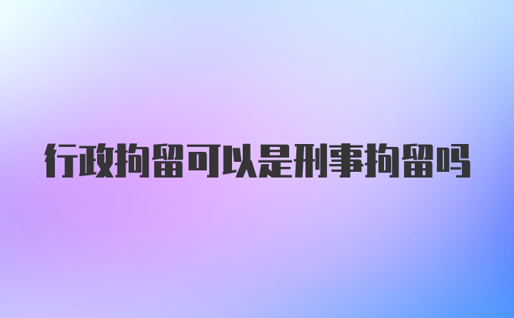 行政拘留可以是刑事拘留吗