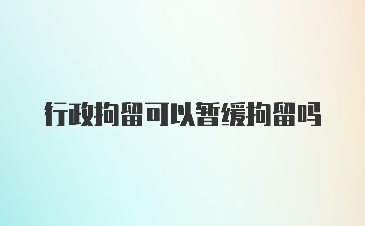 行政拘留可以暂缓拘留吗