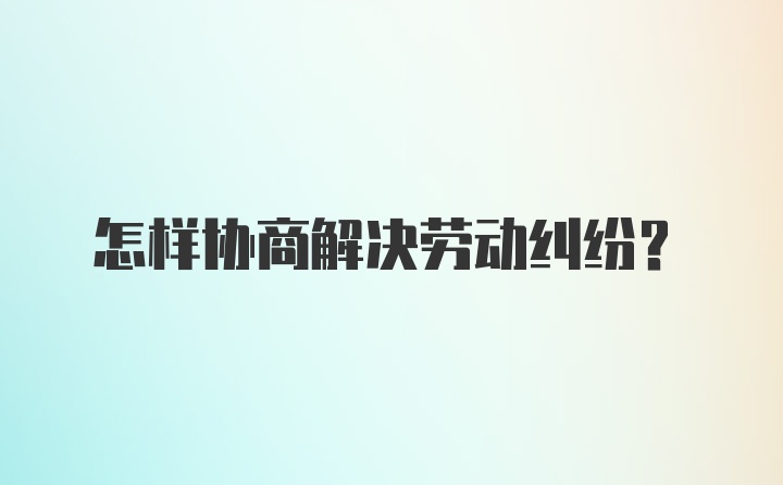 怎样协商解决劳动纠纷？