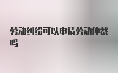 劳动纠纷可以申请劳动仲裁吗