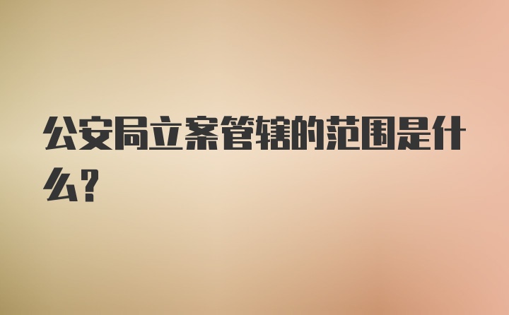 公安局立案管辖的范围是什么？