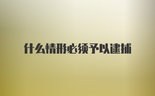 什么情形必须予以逮捕