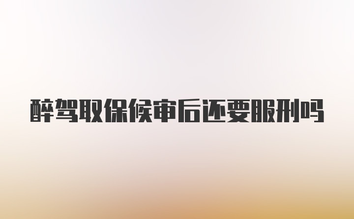 醉驾取保候审后还要服刑吗