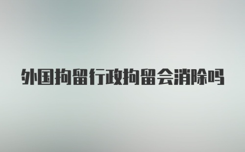 外国拘留行政拘留会消除吗