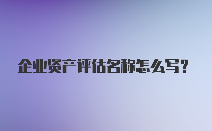 企业资产评估名称怎么写？