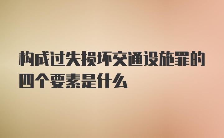 构成过失损坏交通设施罪的四个要素是什么