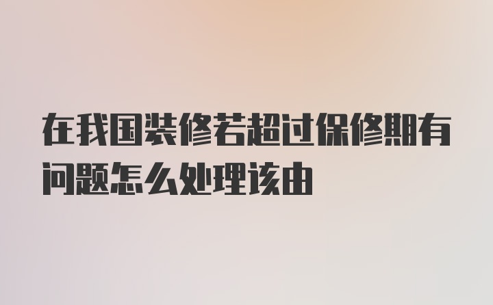 在我国装修若超过保修期有问题怎么处理该由