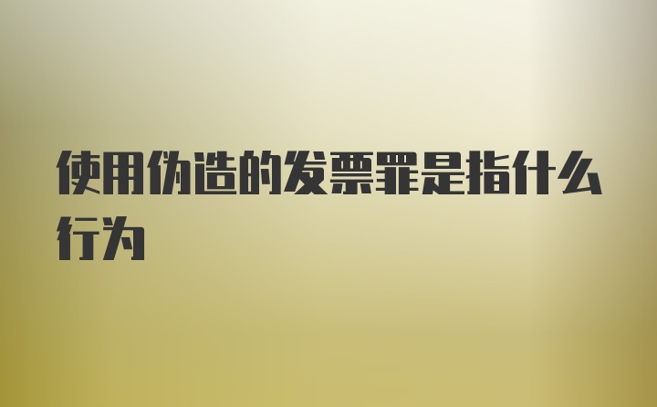 使用伪造的发票罪是指什么行为