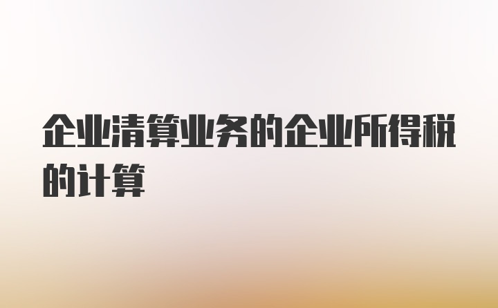 企业清算业务的企业所得税的计算