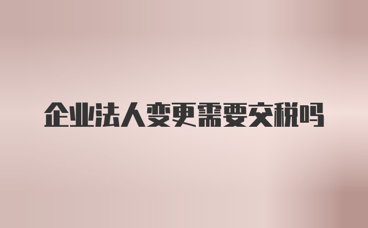 企业法人变更需要交税吗