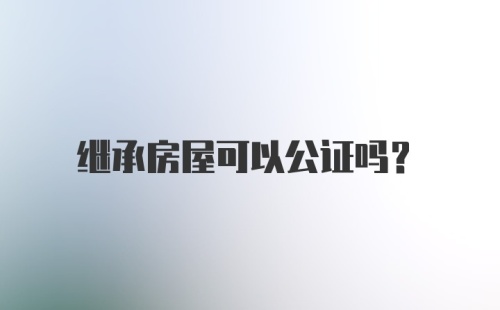 继承房屋可以公证吗？