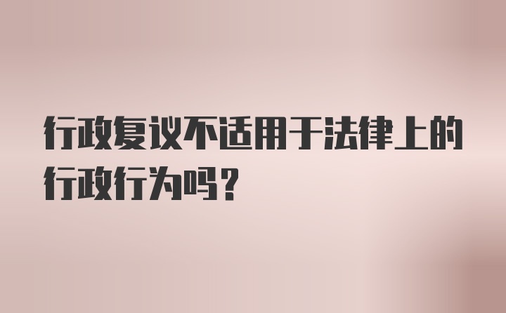 行政复议不适用于法律上的行政行为吗？